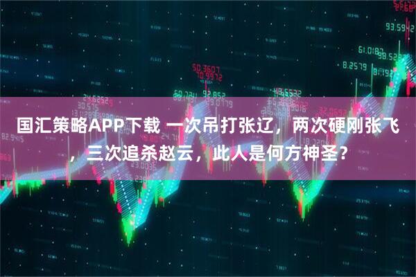 国汇策略APP下载 一次吊打张辽，两次硬刚张飞，三次追杀赵云，此人是何方神圣？