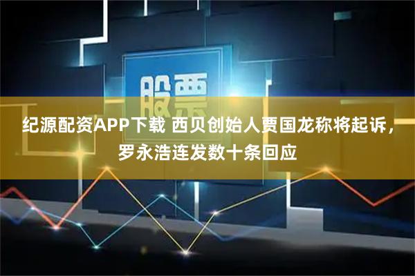 纪源配资APP下载 西贝创始人贾国龙称将起诉，罗永浩连发数十条回应