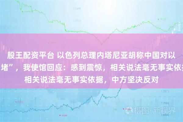 股王配资平台 以色列总理内塔尼亚胡称中国对以色列进行“信息围堵”，我使馆回应：感到震惊，相关说法毫无事实依据，中方坚决反对