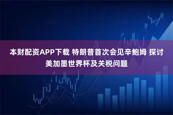 本财配资APP下载 特朗普首次会见辛鲍姆 探讨美加墨世界杯及关税问题