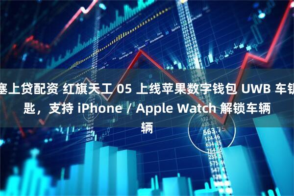 塞上贷配资 红旗天工 05 上线苹果数字钱包 UWB 车钥匙,支持 iPhone / Apple Watch 解锁车辆