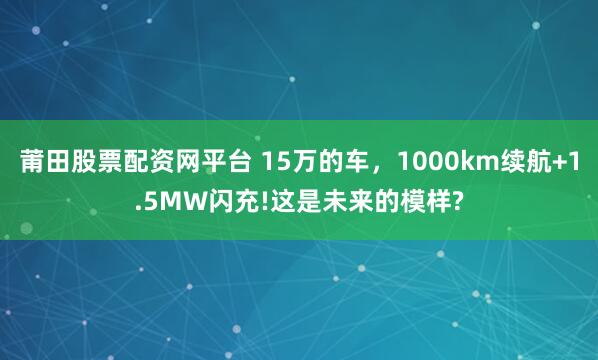 莆田股票配资网平台 15万的车，1000km续航+1.5MW闪充!这是未来的模样?