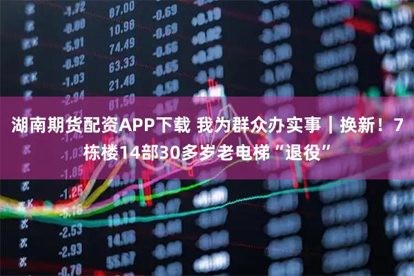 湖南期货配资APP下载 我为群众办实事｜换新！7栋楼14部30多岁老电梯“退役”