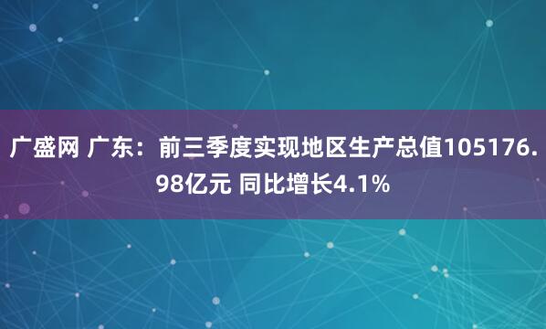 广盛网 广东：前三季度实现地区生产总值105176.98亿元 同比增长4.1%