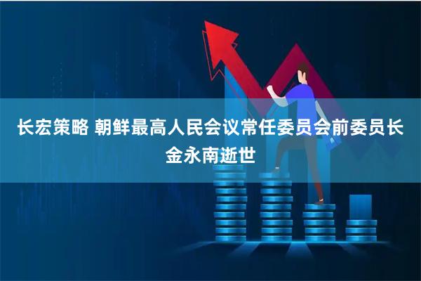 长宏策略 朝鲜最高人民会议常任委员会前委员长金永南逝世