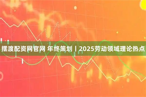 摆渡配资网官网 年终策划丨2025劳动领域理论热点