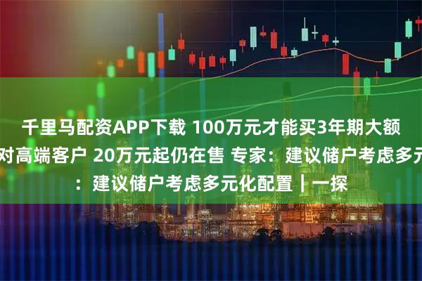 千里马配资APP下载 100万元才能买3年期大额存单？ 主要针对高端客户 20万元起仍在售 专家：建议储户考虑多元化配置｜一探