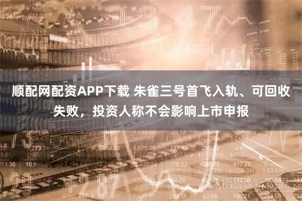 顺配网配资APP下载 朱雀三号首飞入轨、可回收失败，投资人称不会影响上市申报