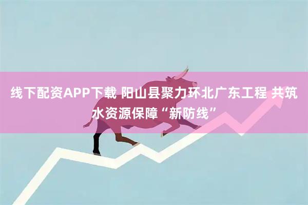 线下配资APP下载 阳山县聚力环北广东工程 共筑水资源保障“新防线”