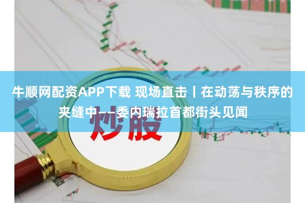 牛顺网配资APP下载 现场直击丨在动荡与秩序的夹缝中——委内瑞拉首都街头见闻