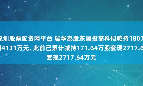 深圳股票配资网平台 瑞华泰股东国投高科拟减持180万股套现4131万元, 此前已累计减持171.64万股套现2717.64万元