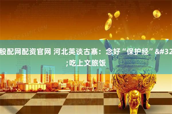 股配网配资官网 河北英谈古寨：念好“保护经” 吃上文旅饭