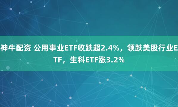 神牛配资 公用事业ETF收跌超2.4%，领跌美股行业ETF，生科ETF涨3.2%