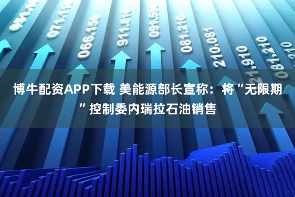 博牛配资APP下载 美能源部长宣称：将“无限期”控制委内瑞拉石油销售