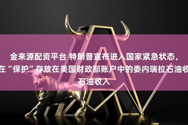 金来源配资平台 特朗普宣布进入国家紧急状态，旨在“保护”存放在美国财政部账户中的委内瑞拉石油收入