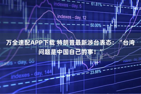 万全速配APP下载 特朗普最新涉台表态：“台湾问题是中国自己的事！”