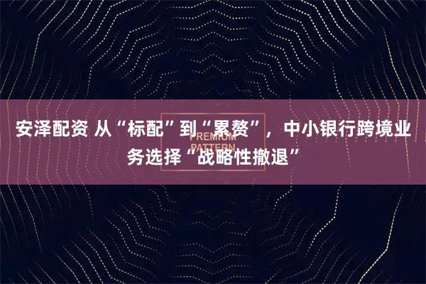 安泽配资 从“标配”到“累赘”，中小银行跨境业务选择“战略性撤退”