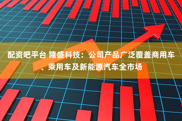 配资吧平台 隆盛科技：公司产品广泛覆盖商用车、乘用车及新能源汽车全市场