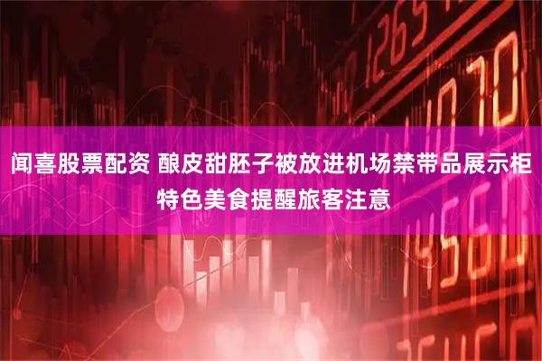 闻喜股票配资 酿皮甜胚子被放进机场禁带品展示柜 特色美食提醒旅客注意