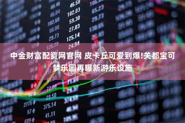 中金财富配资网官网 皮卡丘可爱到爆!关都宝可梦乐园再曝新游乐设施