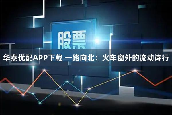 华泰优配APP下载 一路向北：火车窗外的流动诗行