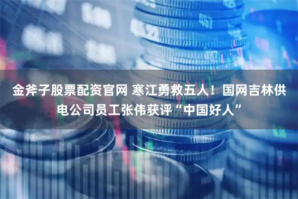 金斧子股票配资官网 寒江勇救五人！国网吉林供电公司员工张伟获评“中国好人”