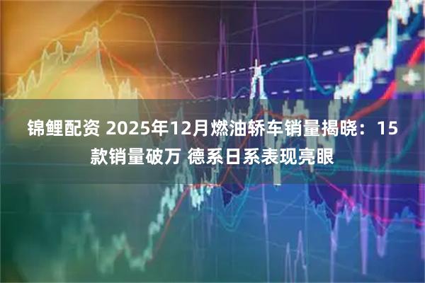 锦鲤配资 2025年12月燃油轿车销量揭晓：15款销量破万 德系日系表现亮眼
