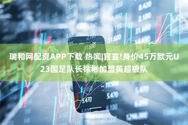 瑞和网配资APP下载 热闻|官宣!身价45万欧元U23国足队长徐彬加盟英超狼队