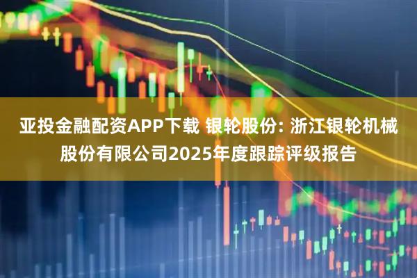 亚投金融配资APP下载 银轮股份: 浙江银轮机械股份有限公司2025年度跟踪评级报告