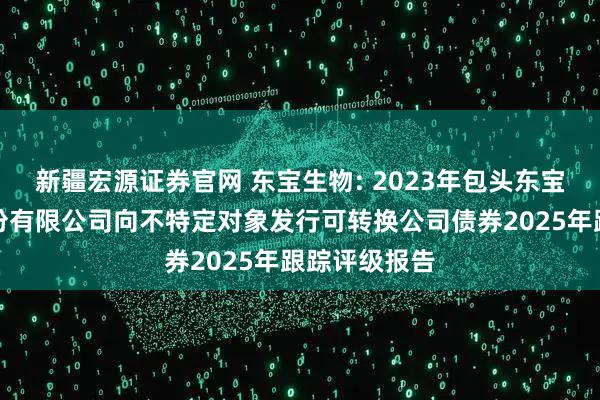 新疆宏源证券官网 东宝生物: 2023年包头东宝生物技术股份有限公司向不特定对象发行可转换公司债券2025年跟踪评级报告