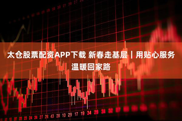 太仓股票配资APP下载 新春走基层|用贴心服务温暖回家路