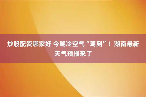 炒股配资哪家好 今晚冷空气“驾到”!湖南最新天气预报来了