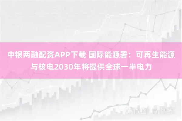中银两融配资APP下载 国际能源署:可再生能源与核电2030年将提供全球一半电力