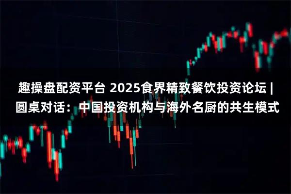 趣操盘配资平台 2025食界精致餐饮投资论坛 | 圆桌对话：中国投资机构与海外名厨的共生模式