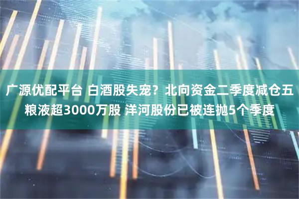 广源优配平台 白酒股失宠?北向资金二季度减仓五粮液超3000万股 洋河股份已被连抛5个季度