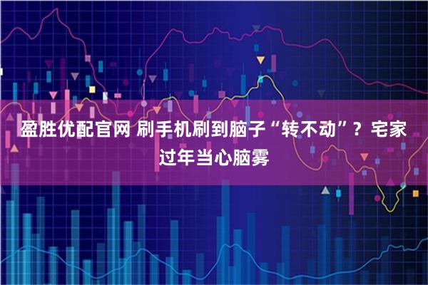 盈胜优配官网 刷手机刷到脑子“转不动”?宅家过年当心脑雾