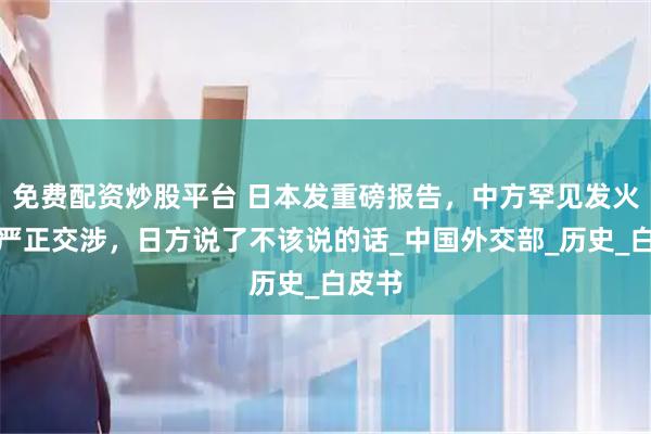 免费配资炒股平台 日本发重磅报告，中方罕见发火提出严正交涉，日方说了不该说的话_中国外交部_历史_白皮书