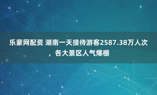 乐蒙网配资 湖南一天接待游客2587.38万人次，各大景区人气爆棚