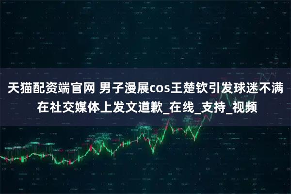 天猫配资端官网 男子漫展cos王楚钦引发球迷不满 在社交媒体上发文道歉_在线_支持_视频