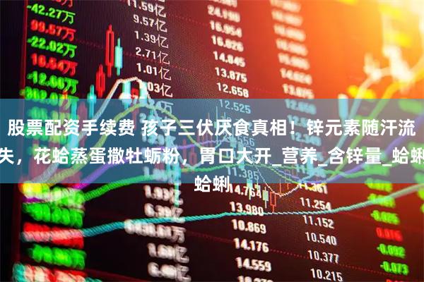 股票配资手续费 孩子三伏厌食真相!锌元素随汗流失,花蛤蒸蛋撒牡蛎粉,胃口大开_营养_含锌量_蛤蜊