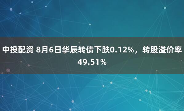 中投配资 8月6日华辰转债下跌0.12%，转股溢价率49.51%