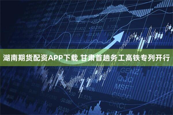 湖南期货配资APP下载 甘肃首趟务工高铁专列开行