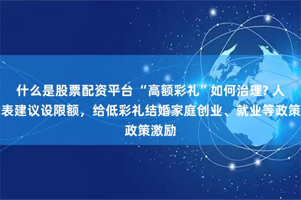 什么是股票配资平台 “高额彩礼”如何治理? 人大代表建议设限额，给低彩礼结婚家庭创业、就业等政策激励