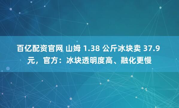 百亿配资官网 山姆 1.38 公斤冰块卖 37.9 元，官方：冰块透明度高、融化更慢