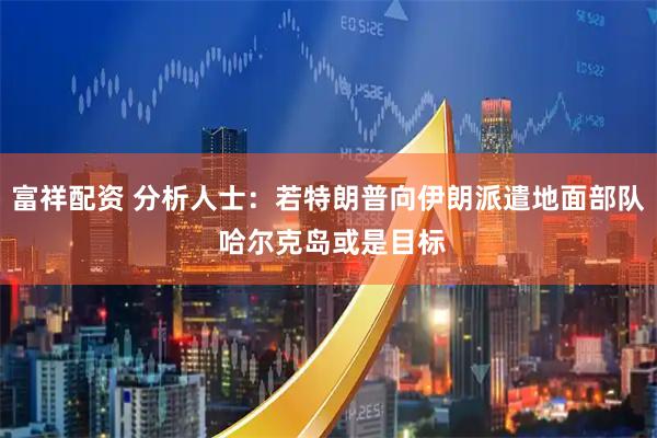 富祥配资 分析人士：若特朗普向伊朗派遣地面部队 哈尔克岛或是目标