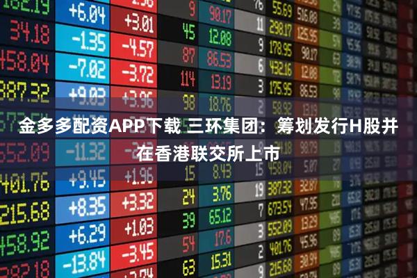 金多多配资APP下载 三环集团：筹划发行H股并在香港联交所上市