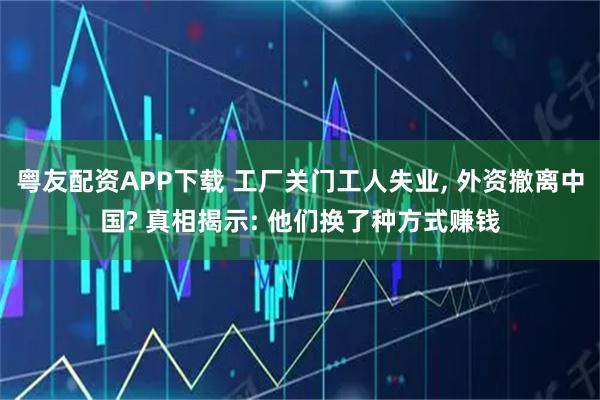 粤友配资APP下载 工厂关门工人失业, 外资撤离中国? 真相揭示: 他们换了种方式赚钱