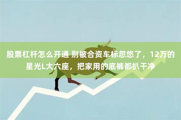 股票杠杆怎么开通 别被合资车标忽悠了，12万的星光L大六座，把家用的底裤都扒干净