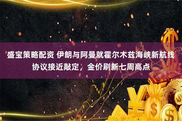 盛宝策略配资 伊朗与阿曼就霍尔木兹海峡新航线协议接近敲定，金价刷新七周高点